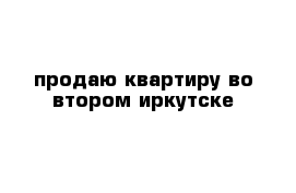 продаю квартиру во втором иркутске